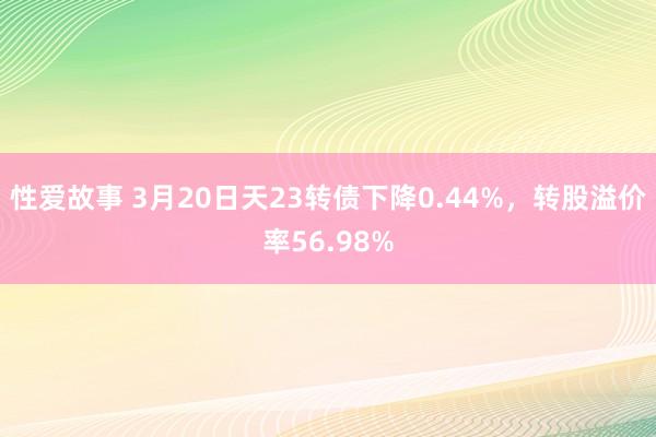 性爱故事 3月20日天23转债下降0.44%，转股溢价率56.98%