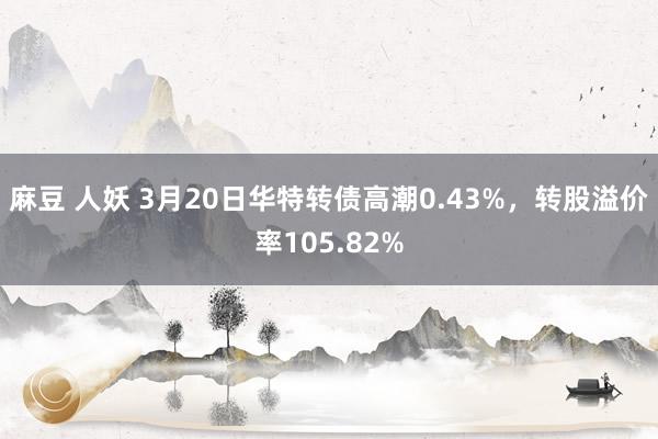麻豆 人妖 3月20日华特转债高潮0.43%，转股溢价率105.82%