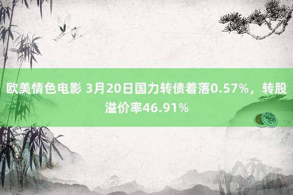 欧美情色电影 3月20日国力转债着落0.57%，转股溢价率46.91%