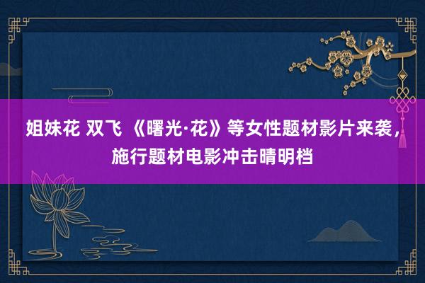 姐妹花 双飞 《曙光·花》等女性题材影片来袭，施行题材电影冲击晴明档
