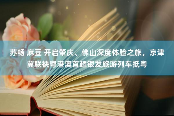 苏畅 麻豆 开启肇庆、佛山深度体验之旅，京津冀联袂粤港澳首趟银发旅游列车抵粤