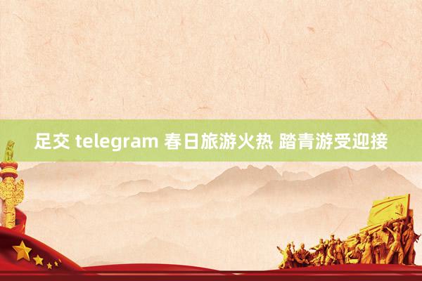 足交 telegram 春日旅游火热 踏青游受迎接