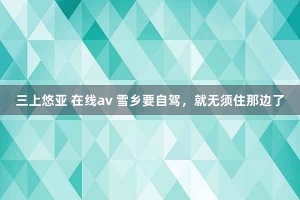三上悠亚 在线av 雪乡要自驾，就无须住那边了