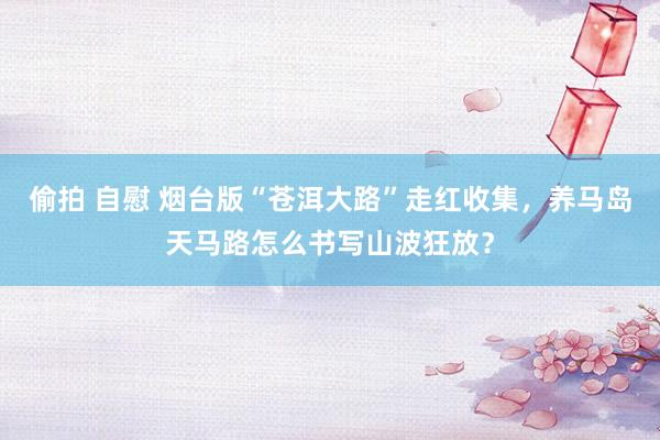 偷拍 自慰 烟台版“苍洱大路”走红收集，养马岛天马路怎么书写山波狂放？