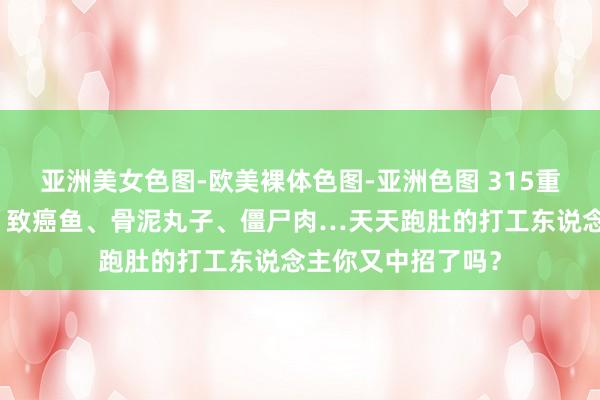 亚洲美女色图-欧美裸体色图-亚洲色图 315重磅曝光！淋巴肉、致癌鱼、骨泥丸子、僵尸肉…天天跑肚的打工东说念主你又中招了吗？