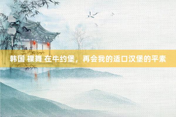 韩国 裸舞 在牛约堡，再会我的适口汉堡的平素