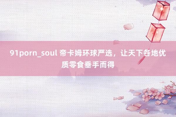 91porn_soul 帝卡姆环球严选，让天下各地优质零食垂手而得