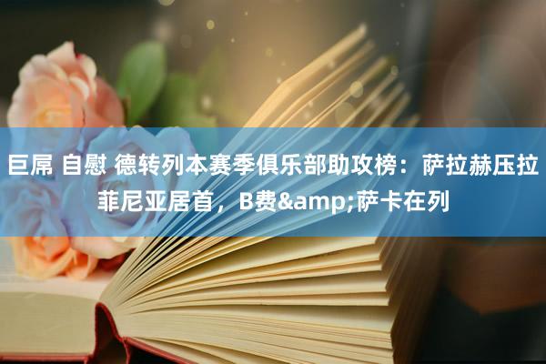 巨屌 自慰 德转列本赛季俱乐部助攻榜：萨拉赫压拉菲尼亚居首，B费&萨卡在列