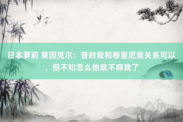日本萝莉 莱因克尔：昔时我和穆里尼奥关系可以，但不知怎么他就不睬我了