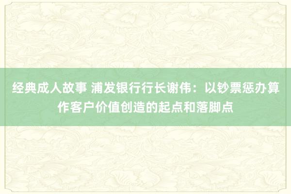 经典成人故事 浦发银行行长谢伟：以钞票惩办算作客户价值创造的起点和落脚点