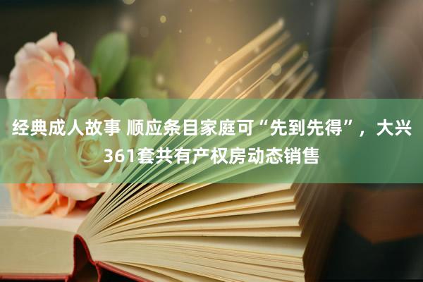 经典成人故事 顺应条目家庭可“先到先得”，大兴361套共有产权房动态销售