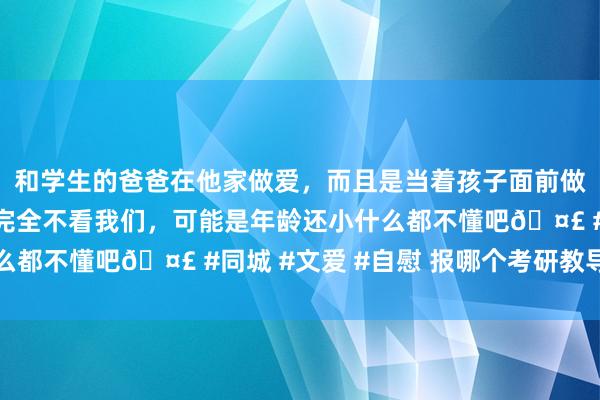 和学生的爸爸在他家做爱，而且是当着孩子面前做爱，太刺激了，孩子完全不看我们，可能是年龄还小什么都不懂吧🤣 #同城 #文爱 #自慰 报哪个考研教导班好