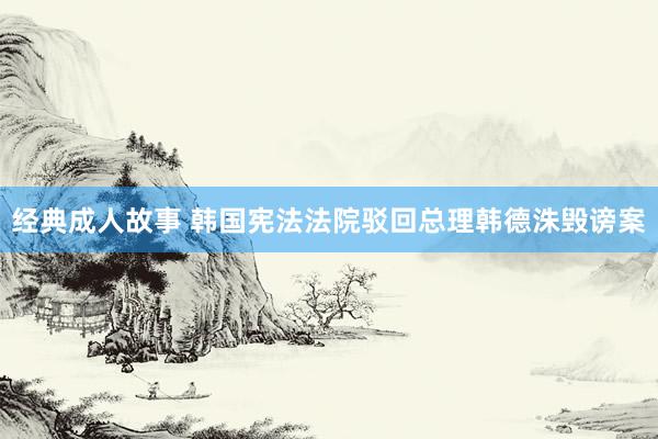经典成人故事 韩国宪法法院驳回总理韩德洙毁谤案