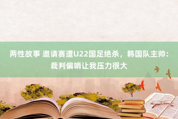 两性故事 邀请赛遭U22国足绝杀，韩国队主帅：裁判偏哨让我压力很大