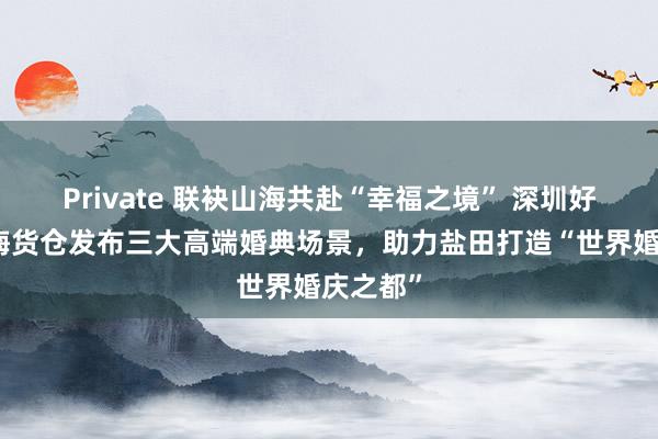 Private 联袂山海共赴“幸福之境” 深圳好意思高梅货仓发布三大高端婚典场景，助力盐田打造“世界婚庆之都”