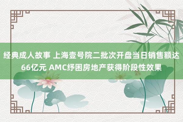 经典成人故事 上海壹号院二批次开盘当日销售额达66亿元 AMC纾困房地产获得阶段性效果