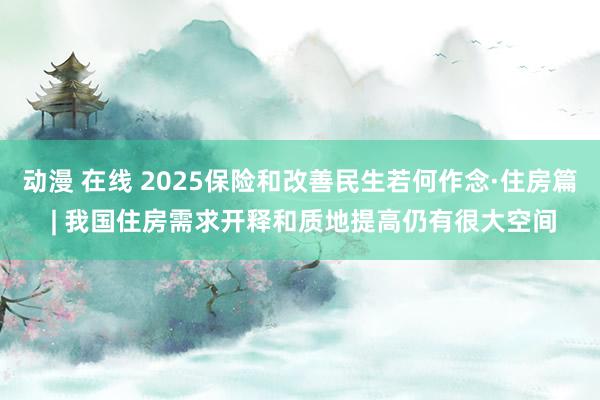 动漫 在线 2025保险和改善民生若何作念·住房篇 | 我国住房需求开释和质地提高仍有很大空间