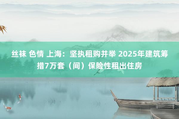 丝袜 色情 上海：坚执租购并举 2025年建筑筹措7万套（间）保险性租出住房