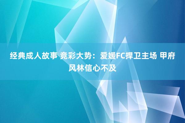 经典成人故事 竞彩大势：爱媛FC捍卫主场 甲府风林信心不及