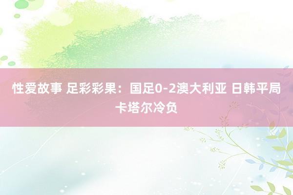 性爱故事 足彩彩果：国足0-2澳大利亚 日韩平局卡塔尔冷负