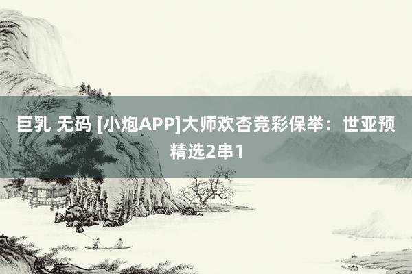 巨乳 无码 [小炮APP]大师欢杏竞彩保举：世亚预精选2串1