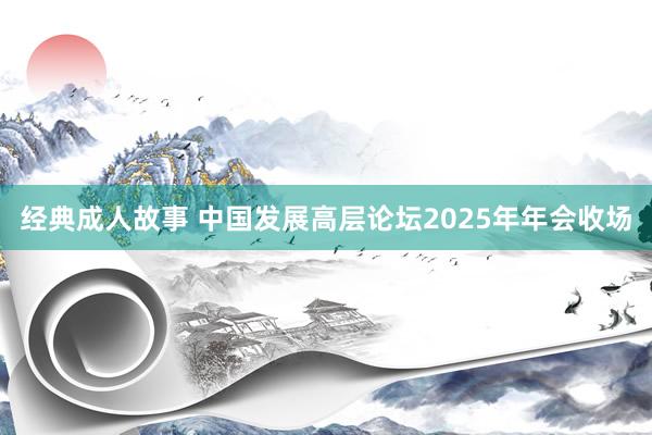 经典成人故事 中国发展高层论坛2025年年会收场