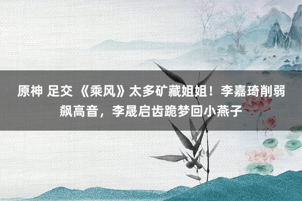原神 足交 《乘风》太多矿藏姐姐！李嘉琦削弱飙高音，李晟启齿跪梦回小燕子