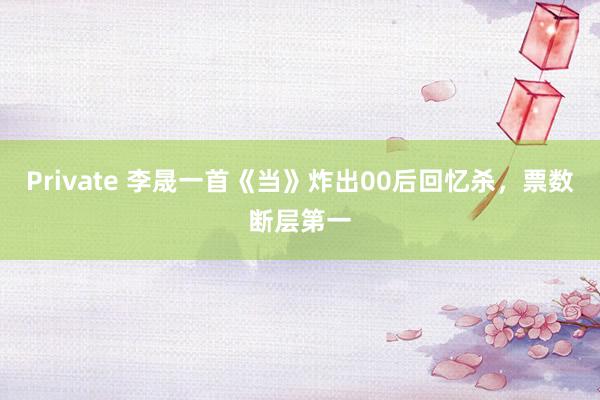 Private 李晟一首《当》炸出00后回忆杀，票数断层第一