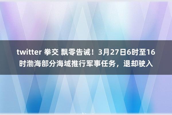 twitter 拳交 飘零告诫！3月27日6时至16时渤海部分海域推行军事任务，退却驶入