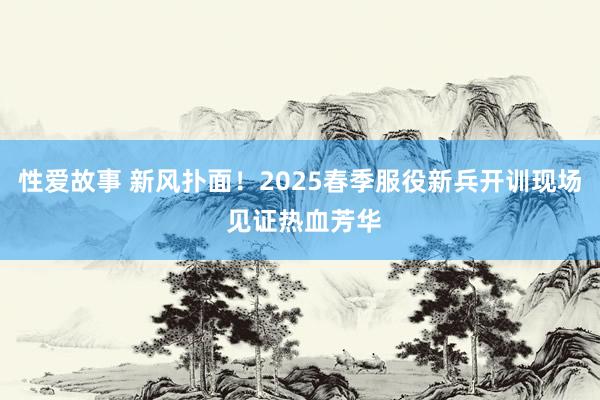 性爱故事 新风扑面！2025春季服役新兵开训现场 见证热血芳华