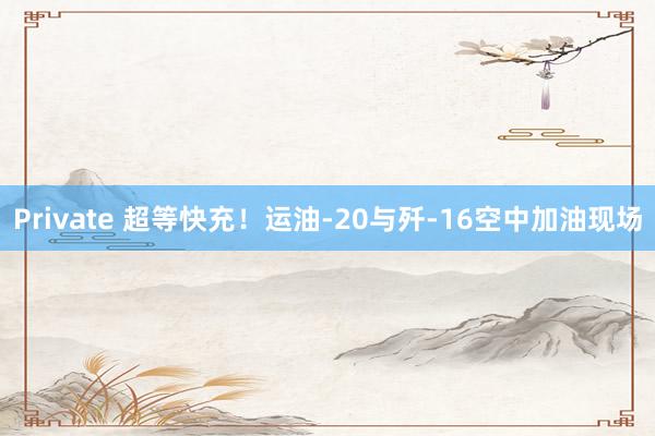 Private 超等快充！运油-20与歼-16空中加油现场