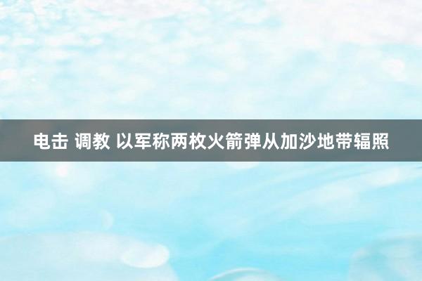电击 调教 以军称两枚火箭弹从加沙地带辐照