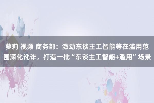 萝莉 视频 商务部：激动东谈主工智能等在滥用范围深化讹诈，打造一批“东谈主工智能+滥用”场景