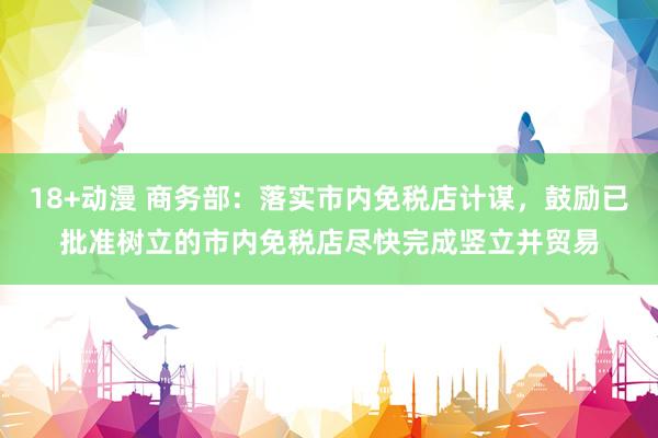 18+动漫 商务部：落实市内免税店计谋，鼓励已批准树立的市内免税店尽快完成竖立并贸易