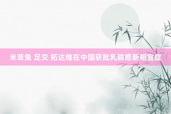 米菲兔 足交 拓达维在中国获批乳腺癌新相宜症