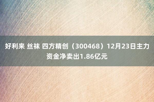 好利来 丝袜 四方精创（300468）12月23日主力资金净卖出1.86亿元
