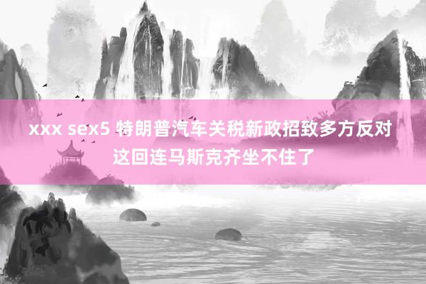 xxx sex5 特朗普汽车关税新政招致多方反对 这回连马斯克齐坐不住了