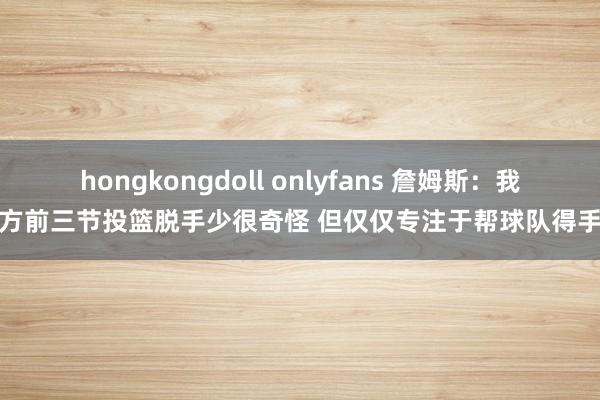 hongkongdoll onlyfans 詹姆斯：我方前三节投篮脱手少很奇怪 但仅仅专注于帮球队得手