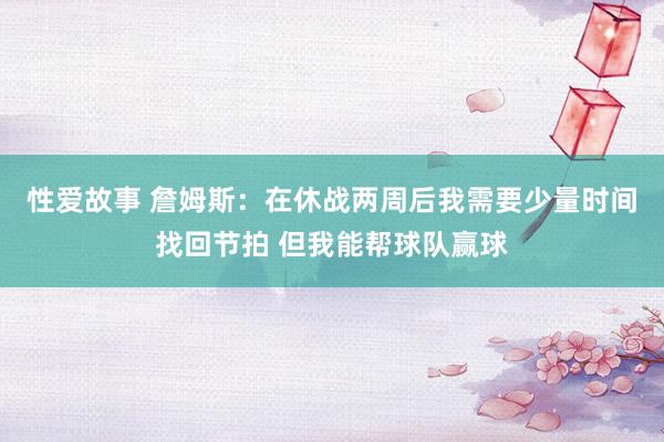 性爱故事 詹姆斯：在休战两周后我需要少量时间找回节拍 但我能帮球队赢球