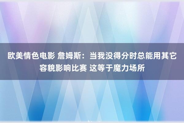 欧美情色电影 詹姆斯：当我没得分时总能用其它容貌影响比赛 这等于魔力场所