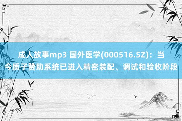 成人故事mp3 国外医学(000516.SZ)：当今质子赞助系统已进入精密装配、调试和验收阶段