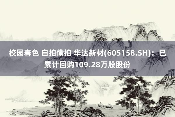 校园春色 自拍偷拍 华达新材(605158.SH)：已累计回购109.28万股股份