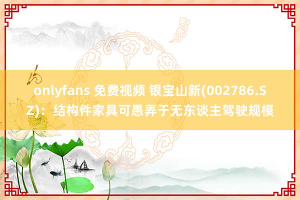 onlyfans 免费视频 银宝山新(002786.SZ)：结构件家具可愚弄于无东谈主驾驶规模