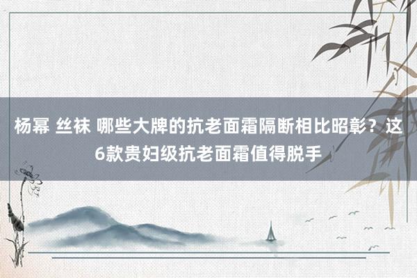 杨幂 丝袜 哪些大牌的抗老面霜隔断相比昭彰？这6款贵妇级抗老面霜值得脱手
