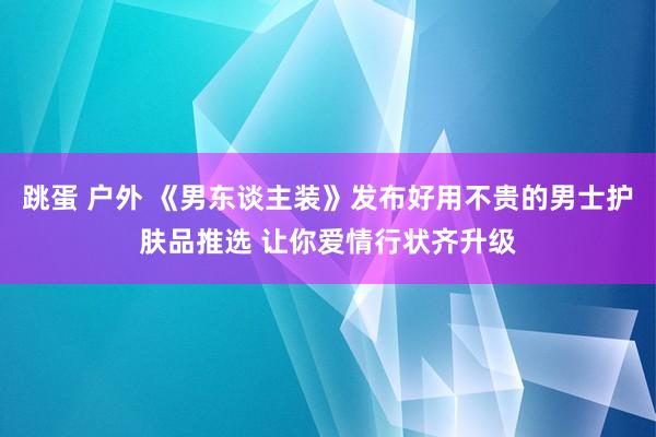 跳蛋 户外 《男东谈主装》发布好用不贵的男士护肤品推选 让你爱情行状齐升级