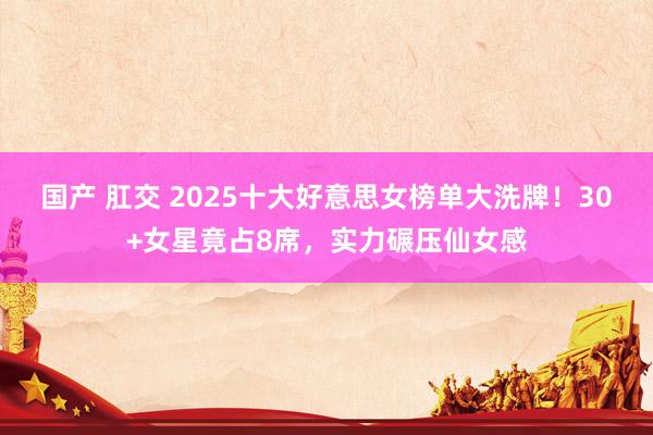 国产 肛交 2025十大好意思女榜单大洗牌！30+女星竟占8席，实力碾压仙女感