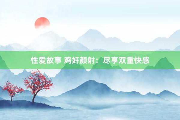 性爱故事 鸡奸颜射：尽享双重快感