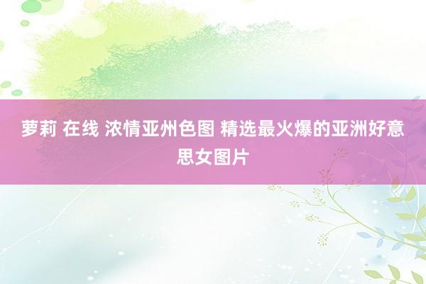 萝莉 在线 浓情亚州色图 精选最火爆的亚洲好意思女图片
