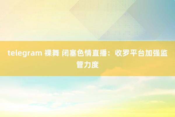 telegram 裸舞 闭塞色情直播：收罗平台加强监管力度
