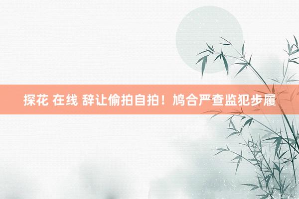 探花 在线 辞让偷拍自拍！鸠合严查监犯步履